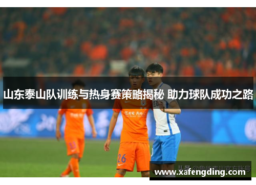 山东泰山队训练与热身赛策略揭秘 助力球队成功之路