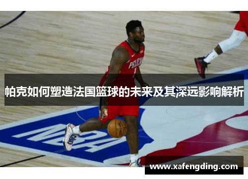 帕克如何塑造法国篮球的未来及其深远影响解析